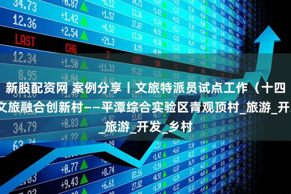 新股配资网 案例分享丨文旅特派员试点工作（十四）：农文旅融合创新村——平潭综合实验区青观顶村_旅游_开发_乡村