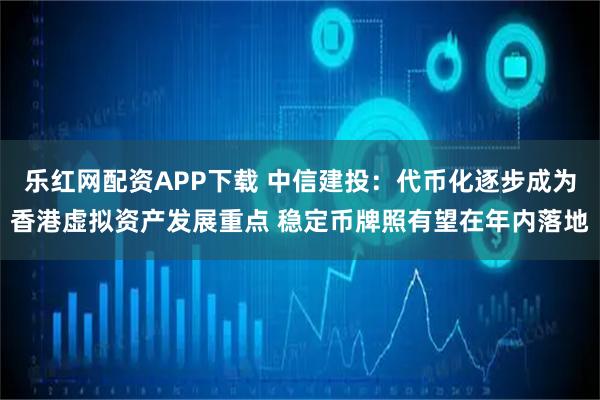 乐红网配资APP下载 中信建投：代币化逐步成为香港虚拟资产发展重点 稳定币牌照有望在年内落地