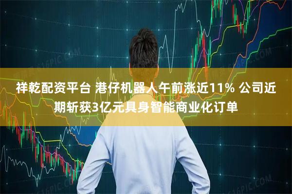 祥乾配资平台 港仔机器人午前涨近11% 公司近期斩获3亿元具身智能商业化订单