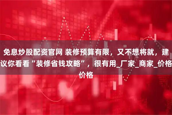 免息炒股配资官网 装修预算有限，又不想将就，建议你看看“装修省钱攻略”，很有用_厂家_商家_价格