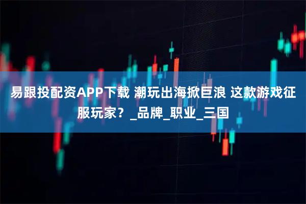 易跟投配资APP下载 潮玩出海掀巨浪 这款游戏征服玩家？_品牌_职业_三国