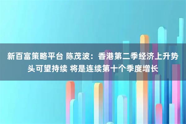 新百富策略平台 陈茂波：香港第二季经济上升势头可望持续 将是连续第十个季度增长