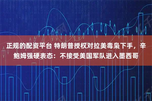 正规的配资平台 特朗普授权对拉美毒枭下手，辛鲍姆强硬表态：不接受美国军队进入墨西哥