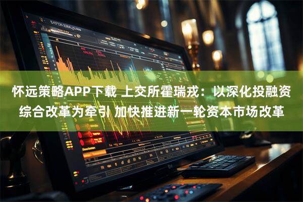 怀远策略APP下载 上交所霍瑞戎：以深化投融资综合改革为牵引 加快推进新一轮资本市场改革