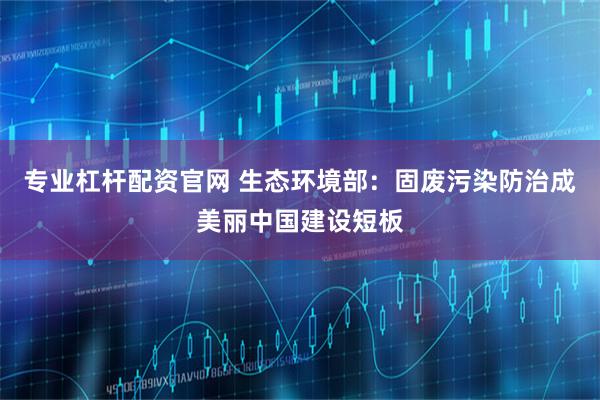 专业杠杆配资官网 生态环境部：固废污染防治成美丽中国建设短板