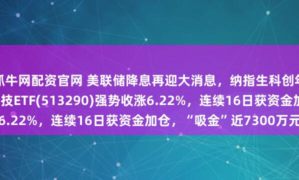 抓牛网配资官网 美联储降息再迎大消息，纳指生科创年内新高，纳指生物科技ETF(513290)强势收涨6.22%，连续16日获资金加仓，“吸金”近7300万元