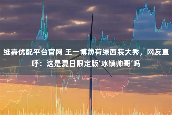 维嘉优配平台官网 王一博薄荷绿西装大秀，网友直呼：这是夏日限定版‘冰镇帅哥’吗