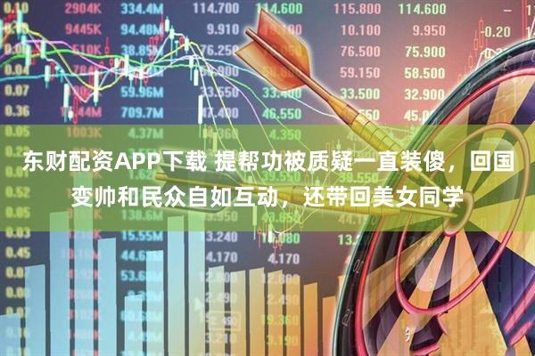 东财配资APP下载 提帮功被质疑一直装傻，回国变帅和民众自如互动，还带回美女同学