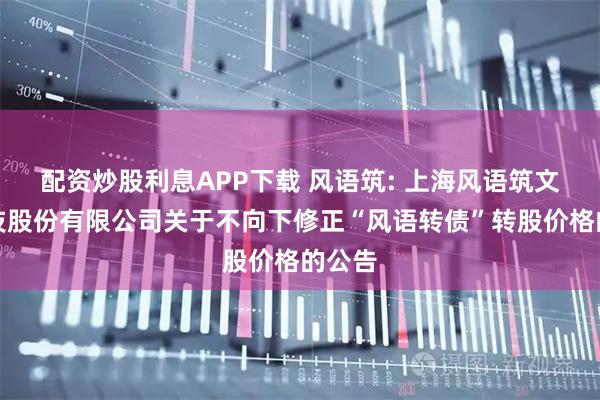 配资炒股利息APP下载 风语筑: 上海风语筑文化科技股份有限公司关于不向下修正“风语转债”转股价格的公告