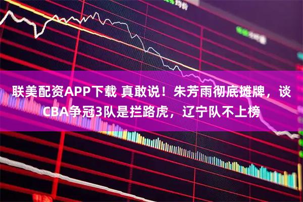 联美配资APP下载 真敢说！朱芳雨彻底摊牌，谈CBA争冠3队是拦路虎，辽宁队不上榜