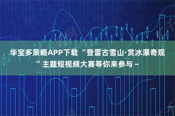 华宝多策略APP下载 “登雷古雪山·赏冰瀑奇观”主题短视频大赛等你来参与～