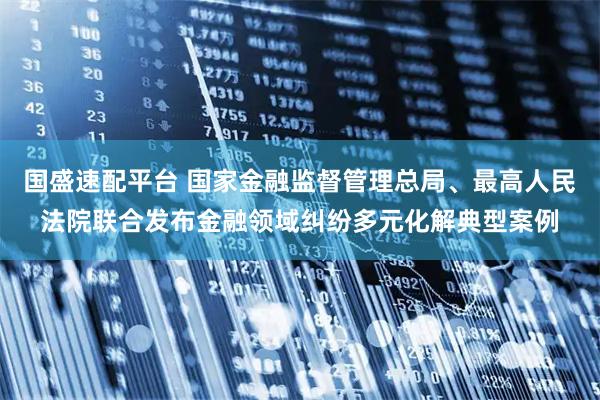 国盛速配平台 国家金融监督管理总局、最高人民法院联合发布金融领域纠纷多元化解典型案例