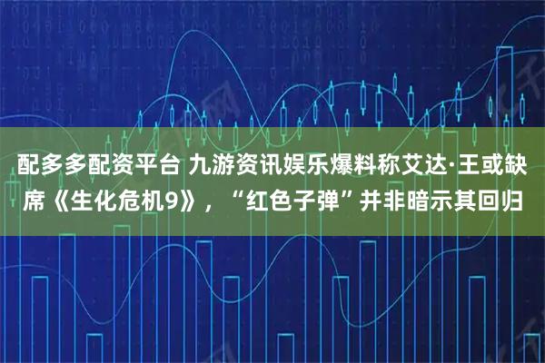 配多多配资平台 九游资讯娱乐爆料称艾达·王或缺席《生化危机9》，“红色子弹”并非暗示其回归