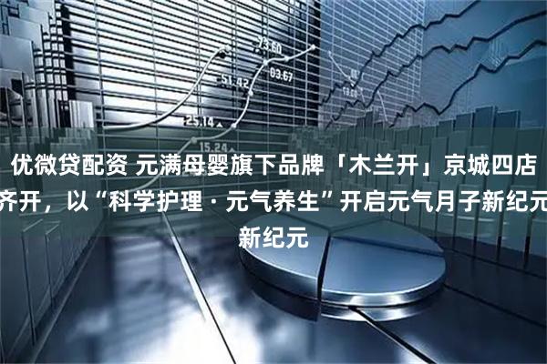 优微贷配资 元满母婴旗下品牌「木兰开」京城四店齐开，以“科学护理 · 元气养生”开启元气月子新纪元
