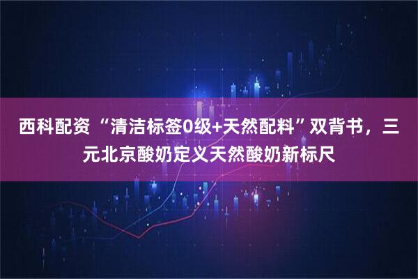西科配资 “清洁标签0级+天然配料”双背书，三元北京酸奶定义天然酸奶新标尺