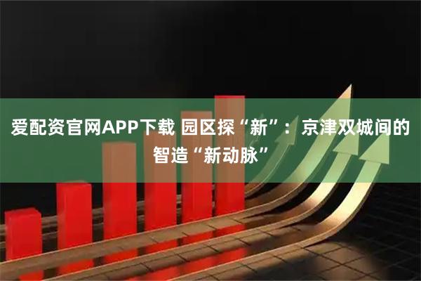 爱配资官网APP下载 园区探“新”：京津双城间的智造“新动脉”