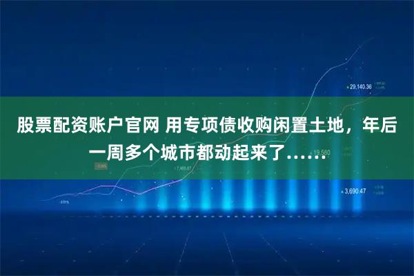 股票配资账户官网 用专项债收购闲置土地，年后一周多个城市都动起来了……