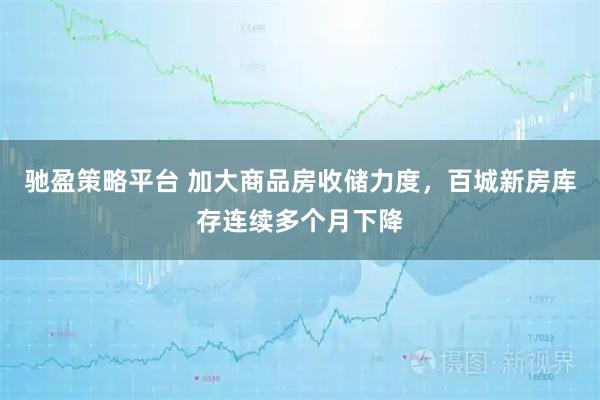驰盈策略平台 加大商品房收储力度，百城新房库存连续多个月下降