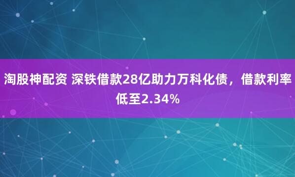 淘股神配资 深铁借款28亿助力万科化债，借款利率低至2.34%