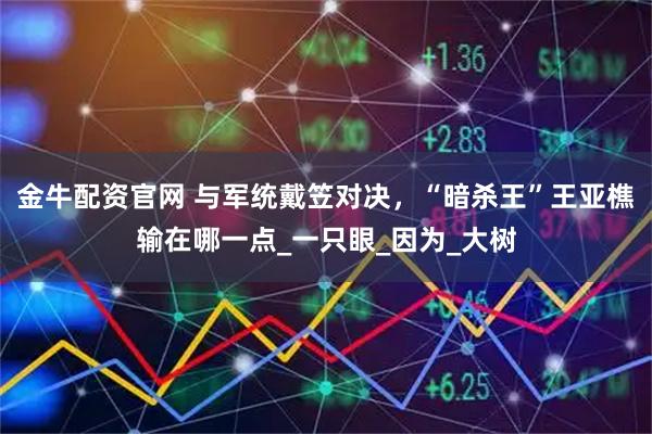 金牛配资官网 与军统戴笠对决，“暗杀王”王亚樵输在哪一点_一只眼_因为_大树