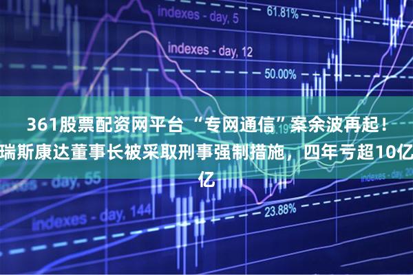 361股票配资网平台 “专网通信”案余波再起！瑞斯康达董事长被采取刑事强制措施，四年亏超10亿