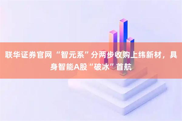 联华证券官网 “智元系”分两步收购上纬新材，具身智能A股“破冰”首航