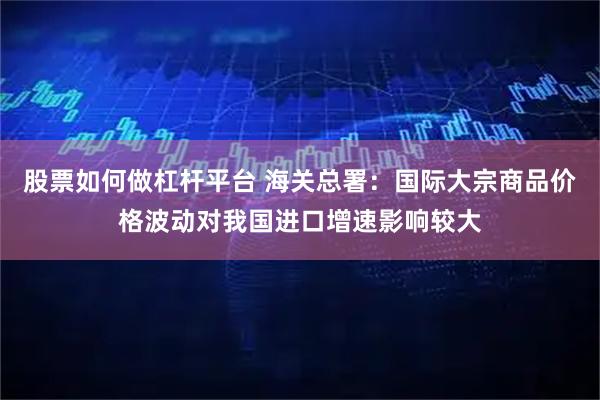 股票如何做杠杆平台 海关总署：国际大宗商品价格波动对我国进口增速影响较大