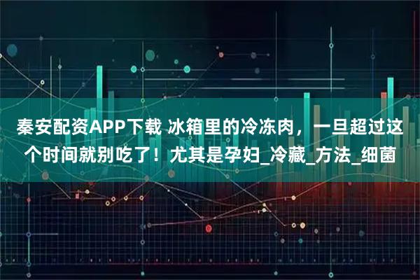 秦安配资APP下载 冰箱里的冷冻肉，一旦超过这个时间就别吃了！尤其是孕妇_冷藏_方法_细菌