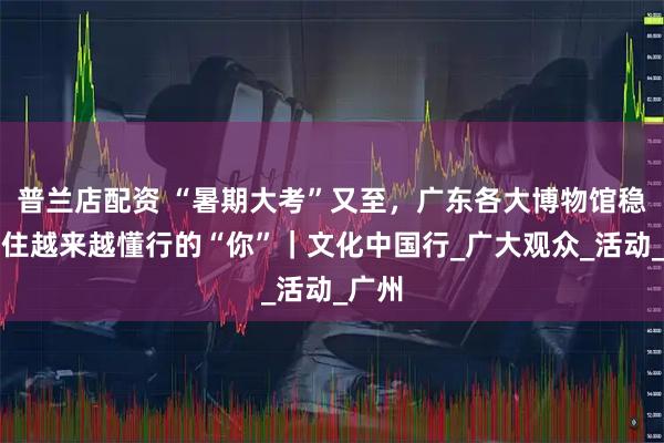 普兰店配资 “暑期大考”又至，广东各大博物馆稳稳接住越来越懂行的“你”｜文化中国行_广大观众_活动_广州