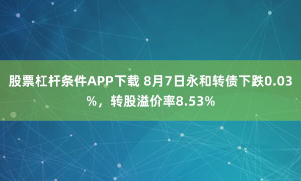 股票杠杆条件APP下载 8月7日永和转债下跌0.03%，转股溢价率8.53%