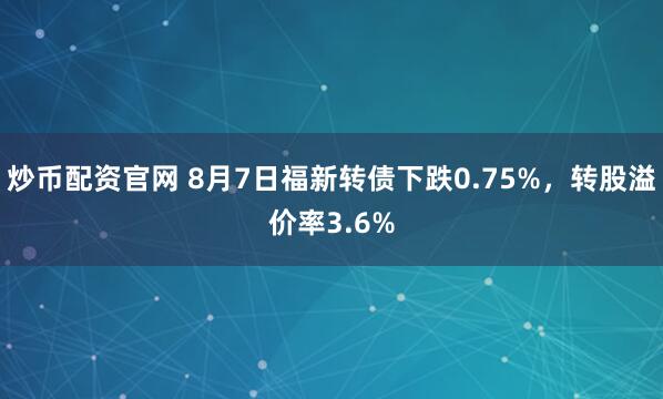 炒币配资官网 8月7日福新转债下跌0.75%，转股溢价率3.6%