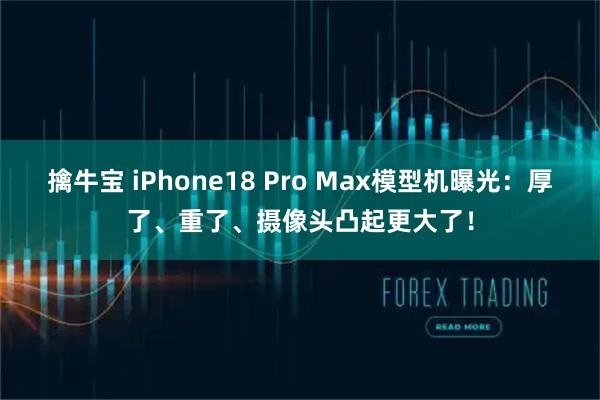擒牛宝 iPhone18 Pro Max模型机曝光：厚了、重了、摄像头凸起更大了！